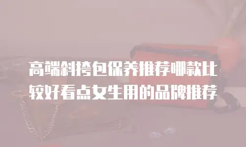高端斜挎包保养推荐哪款比较好看点女生用的品牌推荐