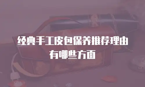 经典手工皮包保养推荐理由有哪些方面