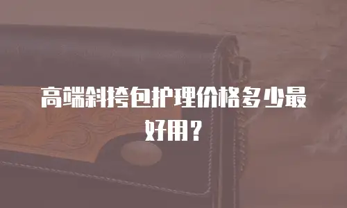 高端斜挎包护理价格多少最好用？