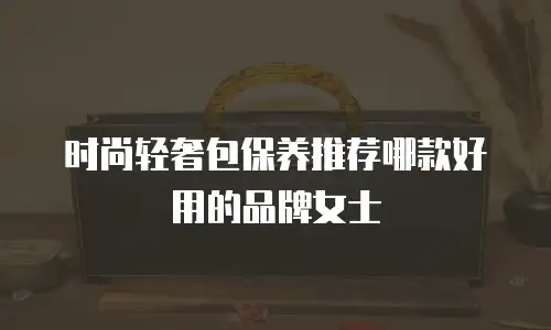 时尚轻奢包保养推荐哪款好用的品牌女士