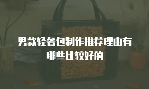 男款轻奢包制作推荐理由有哪些比较好的