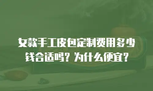 女款手工皮包定制费用多少钱合适吗？为什么便宜？