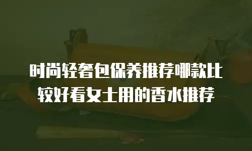 时尚轻奢包保养推荐哪款比较好看女士用的香水推荐