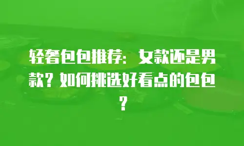 轻奢包包推荐：女款还是男款？如何挑选好看点的包包？