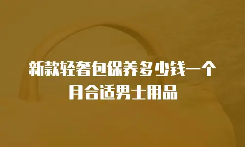 新款轻奢包保养多少钱一个月合适男士用品