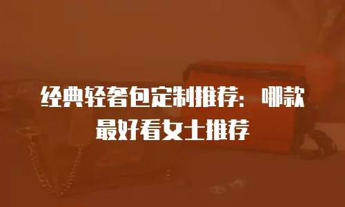 经典轻奢包定制推荐：哪款最好看女士推荐