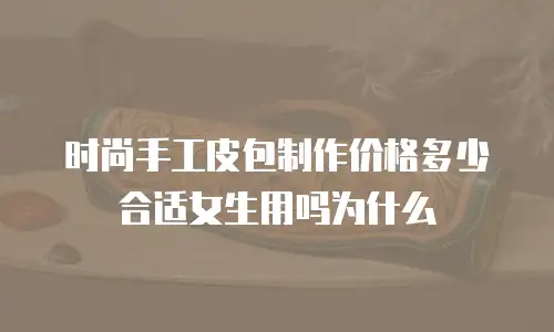 时尚手工皮包制作价格多少合适女生用吗为什么
