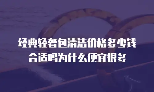 经典轻奢包清洁价格多少钱合适吗为什么便宜很多