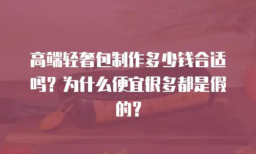 高端轻奢包制作多少钱合适吗？为什么便宜很多都是假的？