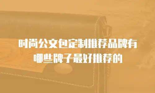 时尚公文包定制推荐品牌有哪些牌子最好推荐的