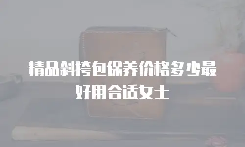 精品斜挎包保养价格多少最好用合适女士