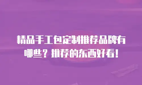 精品手工包定制推荐品牌有哪些？推荐的东西好看！