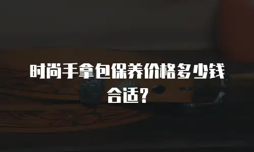 时尚手拿包保养价格多少钱合适？