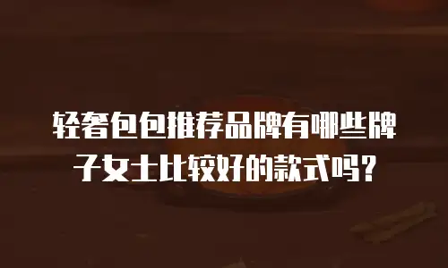 轻奢包包推荐品牌有哪些牌子女士比较好的款式吗？