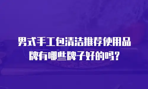 男式手工包清洁推荐使用品牌有哪些牌子好的吗？