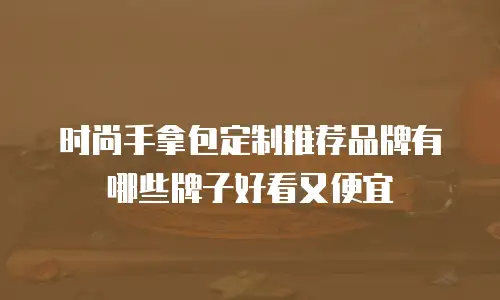 时尚手拿包定制推荐品牌有哪些牌子好看又便宜