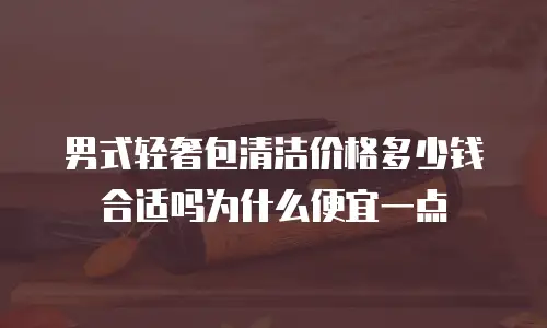 男式轻奢包清洁价格多少钱合适吗为什么便宜一点
