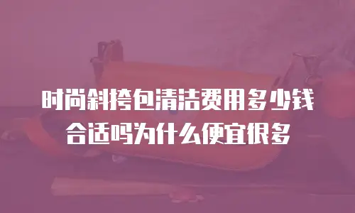 时尚斜挎包清洁费用多少钱合适吗为什么便宜很多