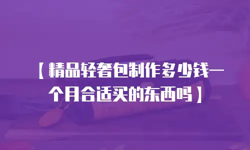 【精品轻奢包制作多少钱一个月合适买的东西吗】