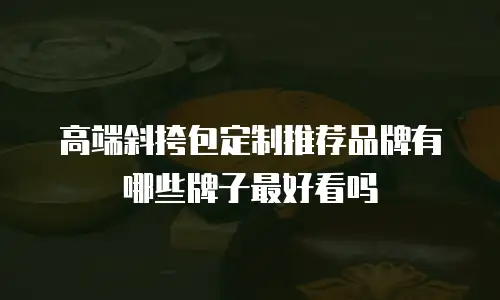 高端斜挎包定制推荐品牌有哪些牌子最好看吗