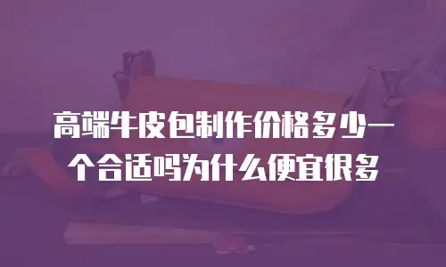 高端牛皮包制作价格多少一个合适吗为什么便宜很多