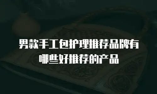 男款手工包护理推荐品牌有哪些好推荐的产品