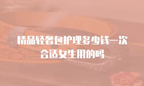 精品轻奢包护理多少钱一次合适女生用的吗