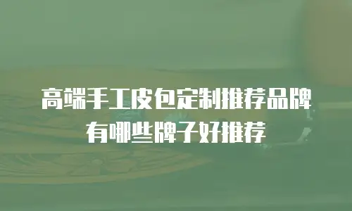 高端手工皮包定制推荐品牌有哪些牌子好推荐