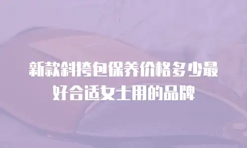 新款斜挎包保养价格多少最好合适女士用的品牌
