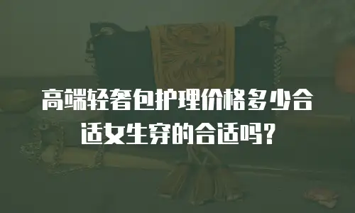 高端轻奢包护理价格多少合适女生穿的合适吗？