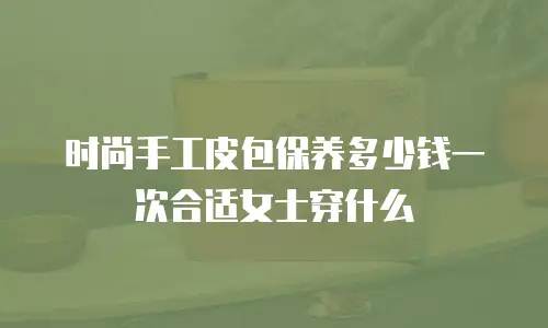 时尚手工皮包保养多少钱一次合适女士穿什么