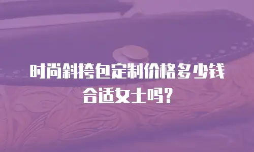 时尚斜挎包定制价格多少钱合适女士吗？