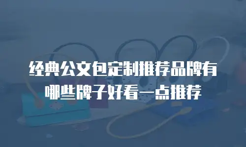 经典公文包定制推荐品牌有哪些牌子好看一点推荐