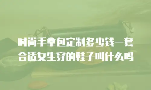 时尚手拿包定制多少钱一套合适女生穿的鞋子叫什么吗