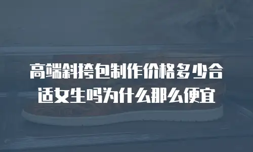 高端斜挎包制作价格多少合适女生吗为什么那么便宜