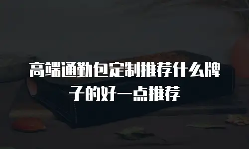 高端通勤包定制推荐什么牌子的好一点推荐