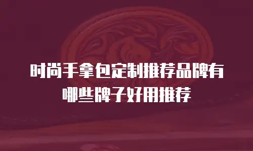 时尚手拿包定制推荐品牌有哪些牌子好用推荐