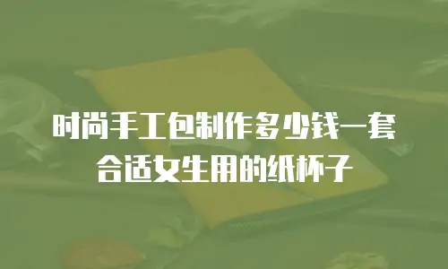 时尚手工包制作多少钱一套合适女生用的纸杯子