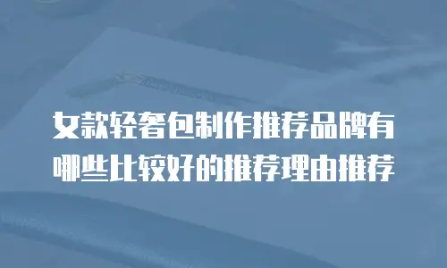 女款轻奢包制作推荐品牌有哪些比较好的推荐理由推荐