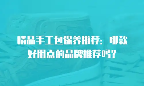 精品手工包保养推荐：哪款好用点的品牌推荐吗？