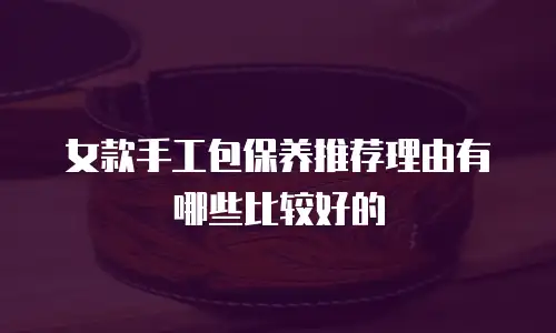 女款手工包保养推荐理由有哪些比较好的