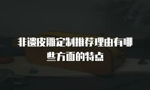 非遗皮雕定制推荐理由有哪些方面的特点