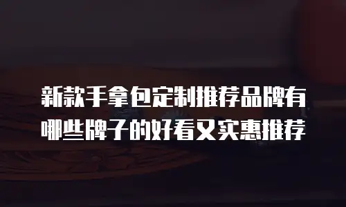新款手拿包定制推荐品牌有哪些牌子的好看又实惠推荐
