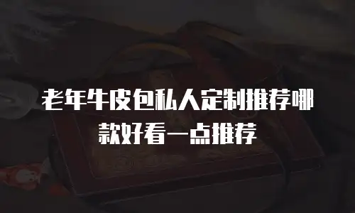 老年牛皮包私人定制推荐哪款好看一点推荐