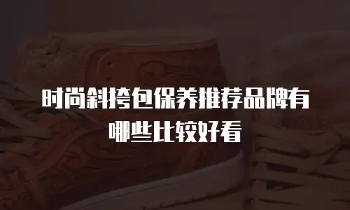 时尚斜挎包保养推荐品牌有哪些比较好看