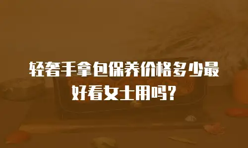 轻奢手拿包保养价格多少最好看女士用吗？