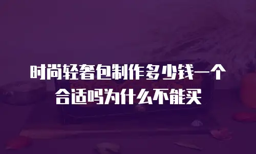 时尚轻奢包制作多少钱一个合适吗为什么不能买