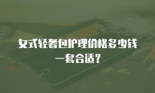 女式轻奢包护理价格多少钱一套合适？