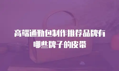高端通勤包制作推荐品牌有哪些牌子的皮带