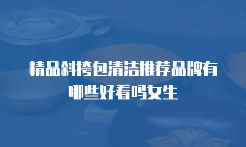 精品斜挎包清洁推荐品牌有哪些好看吗女生